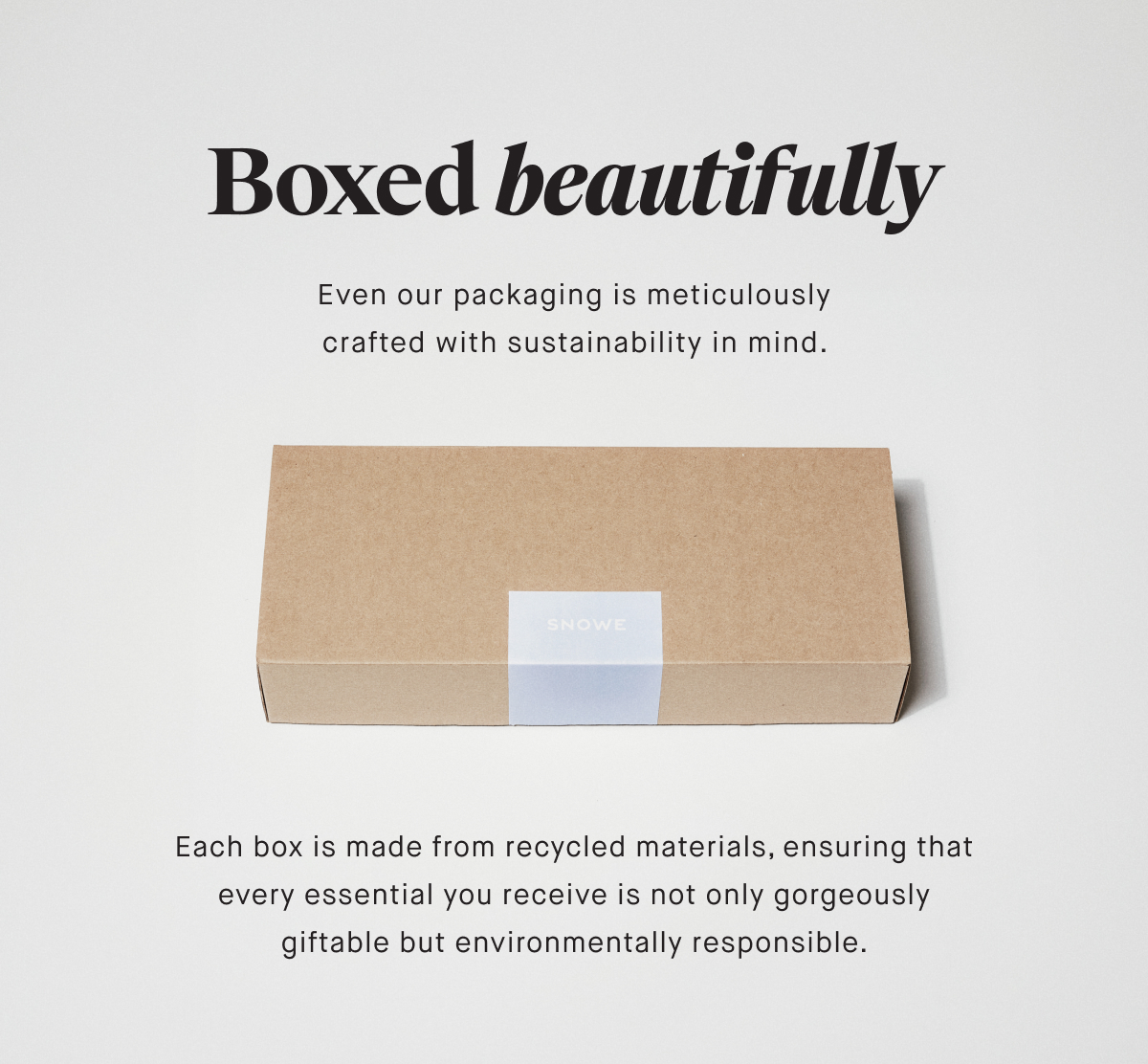 Boxed beautifully Even our packaging is meticulously crafted with sustainability in mind.  Each box is made from recycled materials, ensuring that every essential you receive is not only gorgeously giftable but environmentally responsible.