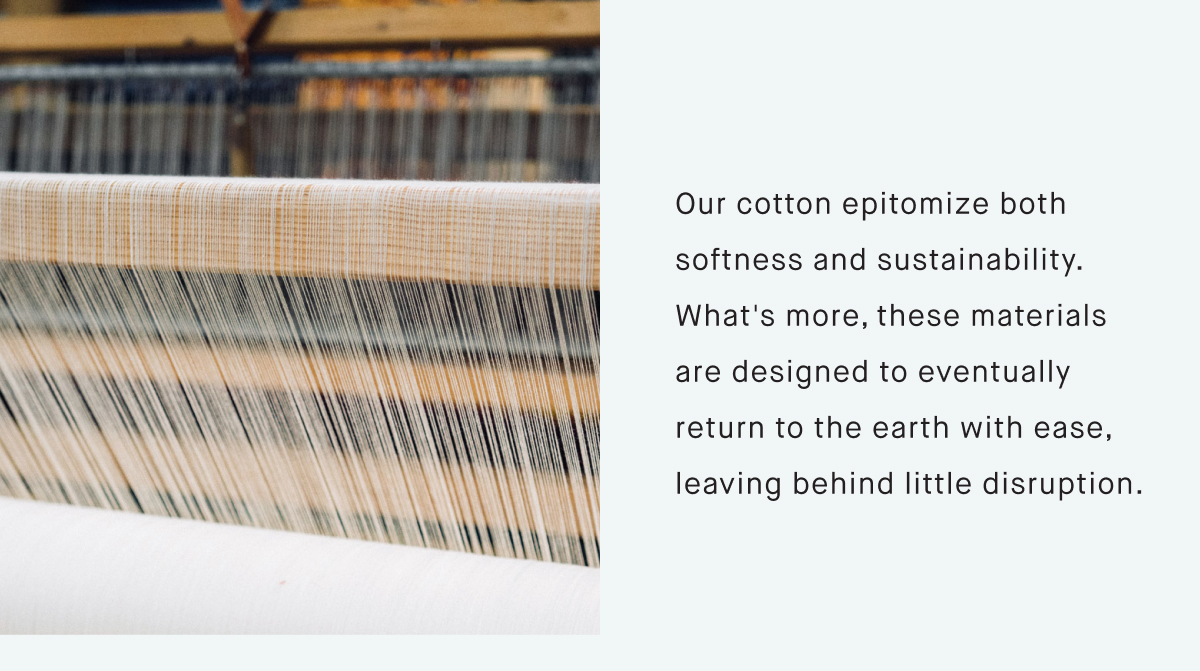 Our cotton epitomize both softness and sustainability. What's more, these materials are designed to eventually return to the earth with ease, leaving behind little disruption.