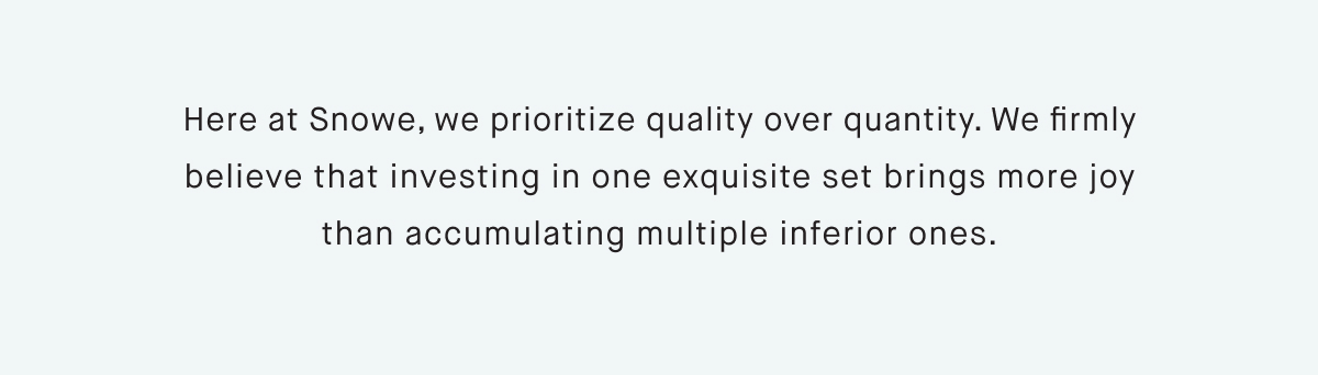 Here at Snowe, we prioritize quality over quantity. We firmly believe that investing in one exquisite set brings more joy than accumulating multiple inferior ones.