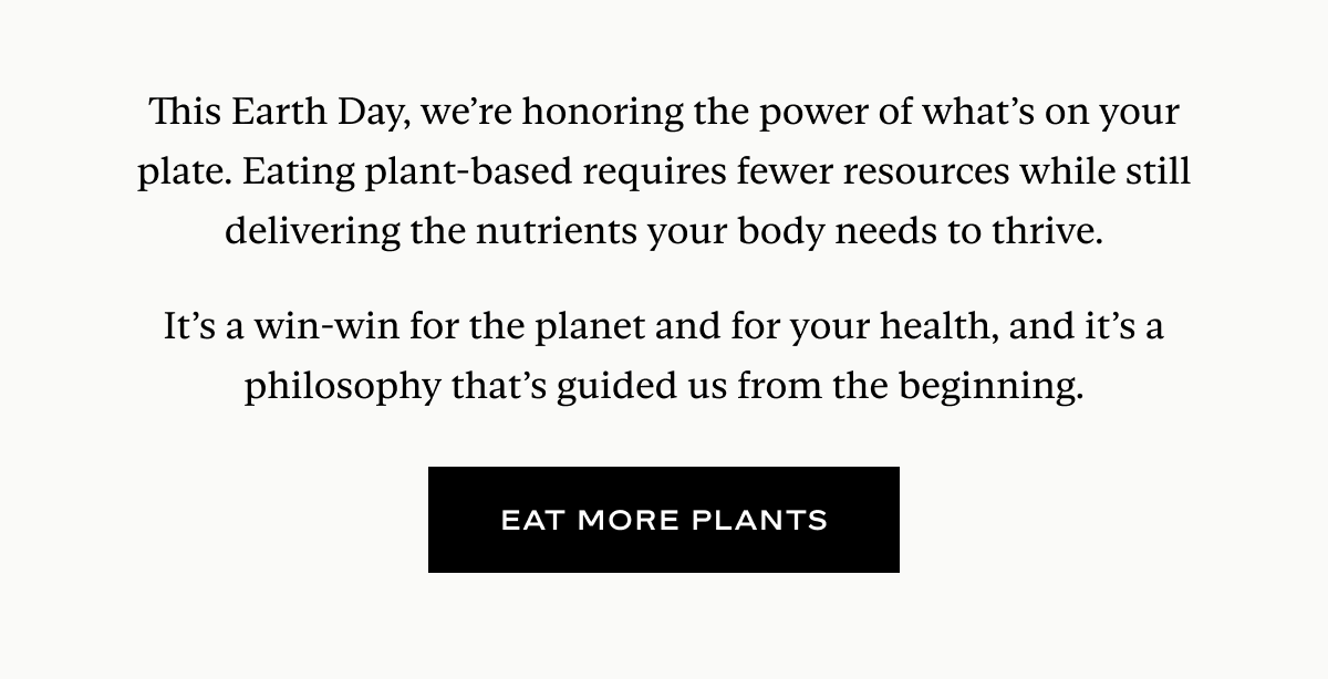 This Earth Day, we’re honoring the power of what’s on your plate. Eating plant-based requires fewer resources while still delivering the nutrients your body needs to thrive.  It’s a win-win for the planet and for your health, and it’s a philosophy that’s guided us from the beginning.