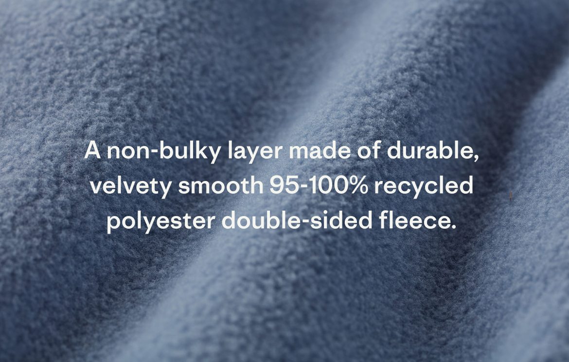 A non-bulky layer made of durable, velvety smooth 95-100% recycled polyester double-sided fleece.