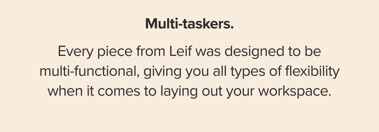 Every piece from Leif was designed to be multi-functional, giving you all types of flexibility when it comes to laying out your workspace.