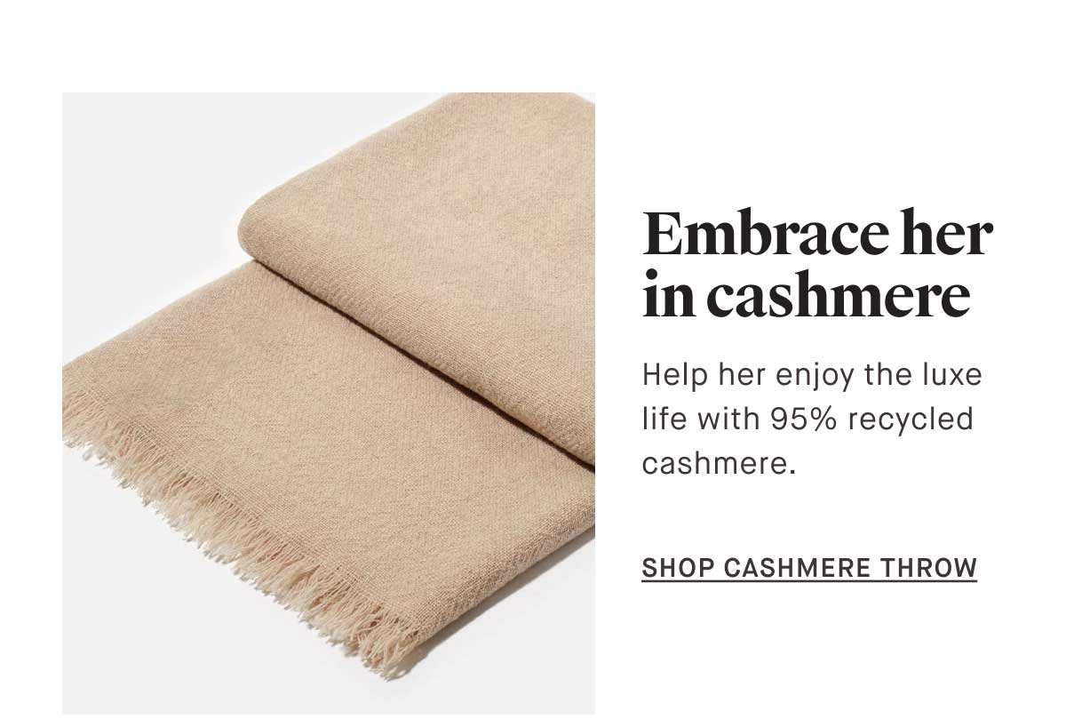 Embrace her in cashmere Help her enjoy the luxe  life with 95% recycled  cashmere.  -- SHOP CASHMERE THROW 