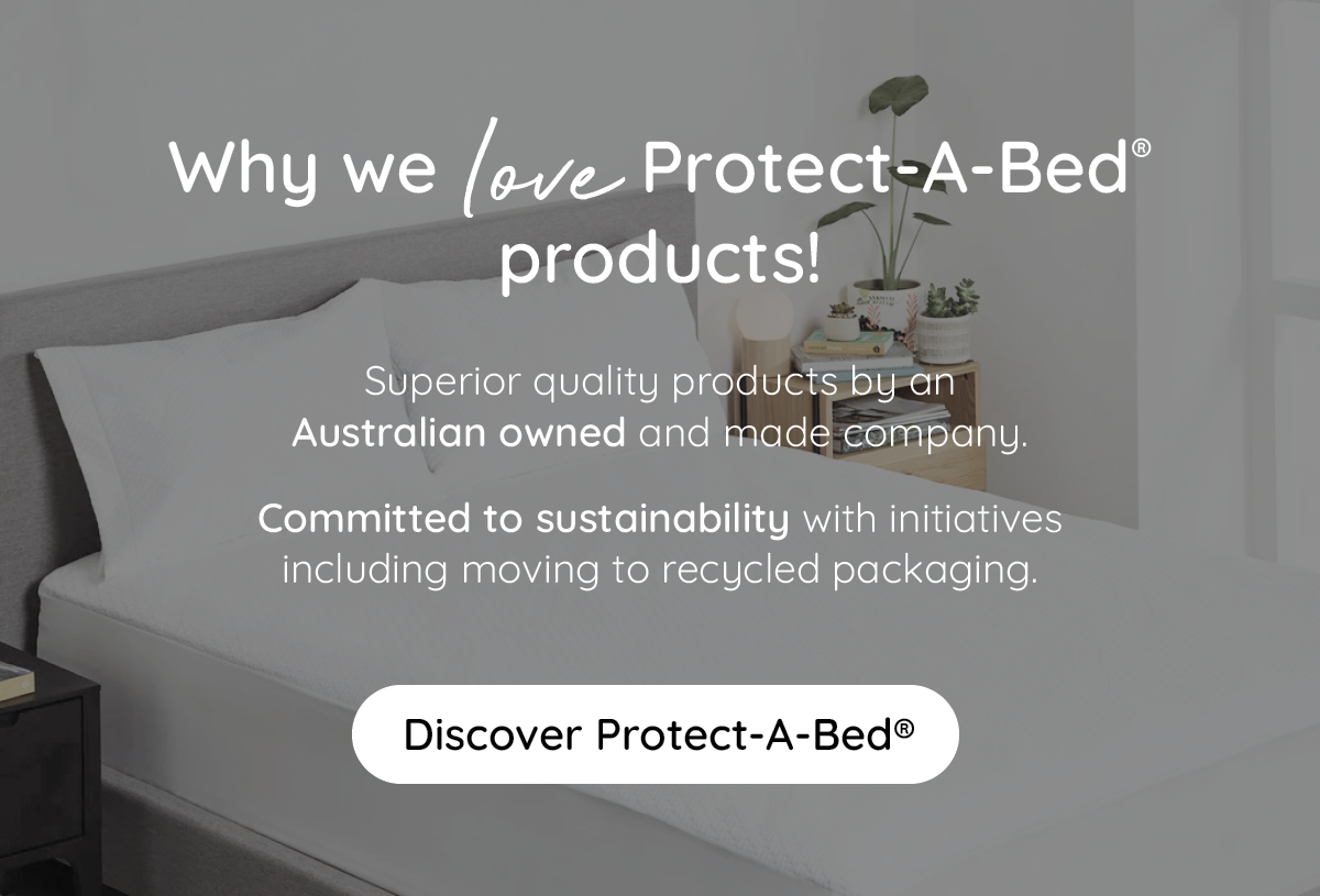 Why we love Protect-A-Bed products! Superior quality products by an Australian owned and made company. Commited to sustainability with initiatives including moving to recycled packaging. Discover Protect-A-Bed