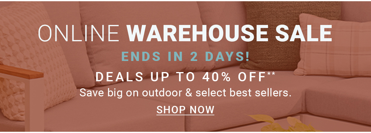 ONLINE WAREHOUSE SALE|ENDS IN 2 DAYS!DEALS UP TO 40% OFF**Save big on outdoor & select best sellers.SHOP NOW