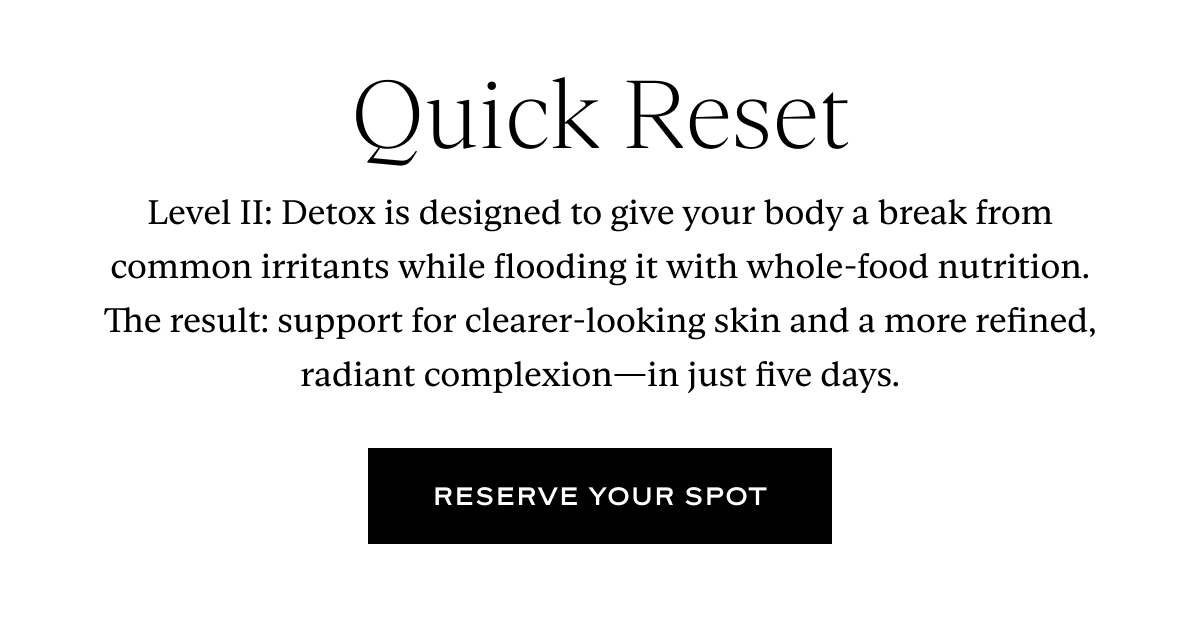 Quick Reset. Level II: Detox is designed to give your body a break from common irritants while flooding it with whole-food nutrition. The result: support for clearer-looking skin and a more refined, radiant complexion—in just five days. Button: Reserve Your Spot