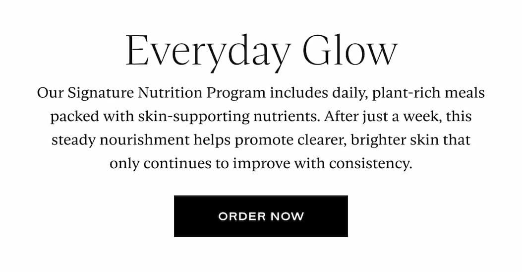 Everyday Glow. Our Signature Nutrition Program includes daily, plant-rich meals packed with skin-supporting nutrients. After just a week, this steady nourishment helps promote clearer, brighter skin that only continues to improve with consistency. Button: Order Now