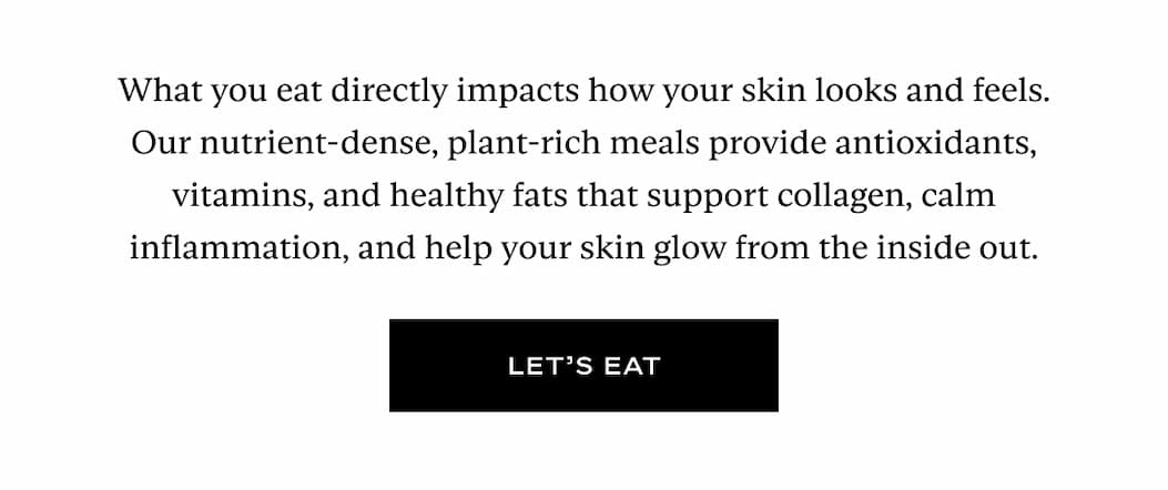 What you eat directly impacts how your skin looks and feels. Our nutrient-dense, plant-rich meals provide antioxidants, vitamins, and healthy fats that support collagen, calm inflammation, and help your skin glow from the inside out. Button: Let's Eat