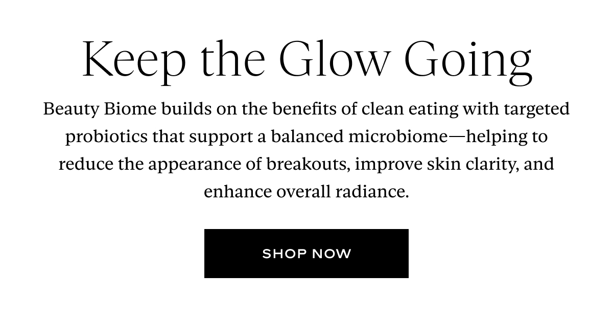 Keep the Glow Going. Beauty Biome builds on the benefits of clean eating with targeted probiotics that support a balanced microbiome—helping to reduce the appearance of breakouts, improve skin clarity, and enhance overall radiance. Button: Shop Now